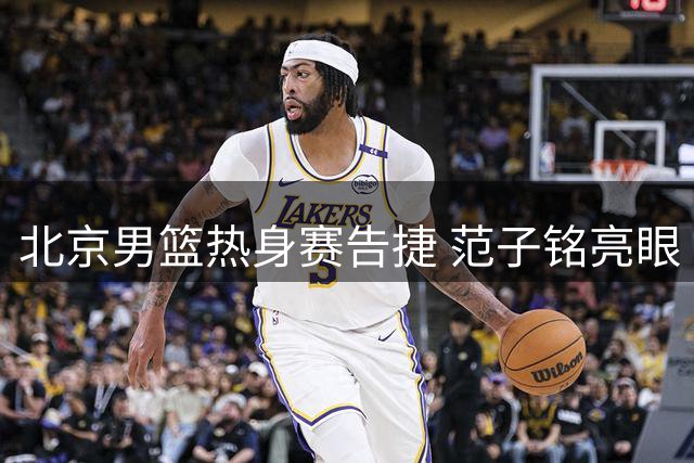 北京男篮热身赛告捷 范子铭亮眼 黄明依将租借吉林队