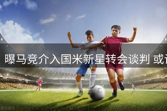 曝马竞介入国米新星转会谈判 或设优先回购条款