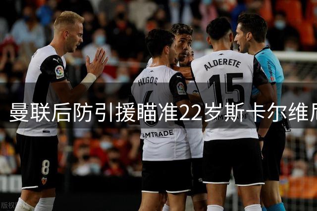 曼联后防引援瞄准22岁斯卡尔维尼，溢价收购能否成行？