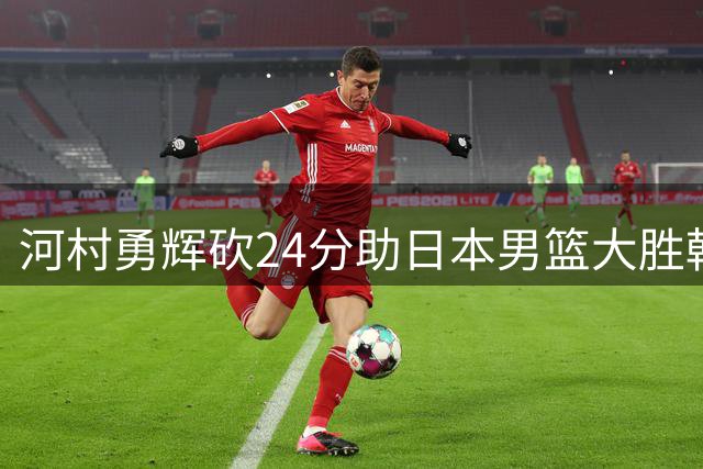 河村勇辉砍24分助日本男篮大胜韩国队