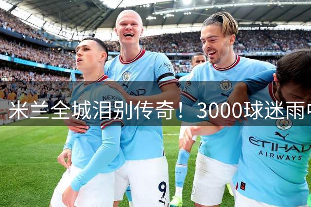 米兰全城泪别传奇！3000球迷雨中高歌送别巴雷西