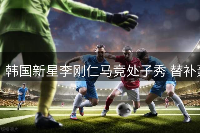 韩国新星李刚仁马竞处子秀 替补轰世界波惊艳全场