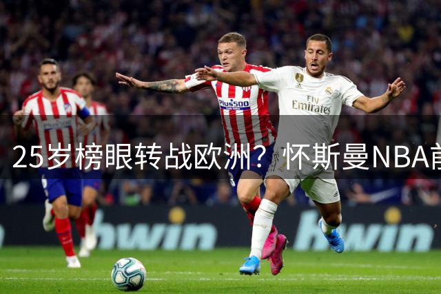 25岁榜眼转战欧洲？怀斯曼NBA前景堪忧